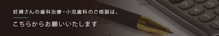 妊婦さんの歯科治療・小児歯科のご相談は、こちらからお願いいたします